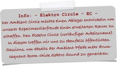 Info: - Elektro Circle - EC -
Der Ambient Circle möchte einen Ableger entwickeln um unserer Experimentierfreude einen erweiterten Raum zu schaffen. Den Elektro Circle (vorläufiger Arbeitsname).
In diesem treffen wir uns zu ebenfalls öffentlichen Sessions, um abseits der Ambient-Pfade mehr drum-sequenz-boom-chick elektro Sound zu generieren.
