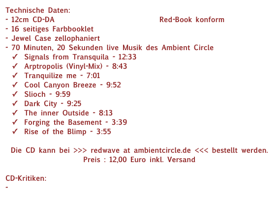 Technische Daten:
12cm CD-DA Compact Disc Digital Audio Red-Book konform
16 seitiges Farbbooklet
Jewel Case zellophaniert
70 Minuten, 20 Sekunden live Musik des Ambient Circle
Signals from Transquila - 12:33
Arptropolis (Vinyl-Mix) - 8:43
Tranquilize me - 7:01
Cool Canyon Breeze - 9:52
Slioch - 9:59
Dark City - 9:25
The inner Outside - 8:13
Forging the Basement - 3:39
Rise of the Blimp - 3:55

Die CD kann bei >>> redwave at ambientcircle.de <<< bestellt werden.  Preis : 12,00 Euro inkl. Versand

CD-Kritiken:
- www.musikzirkus-magazin.de